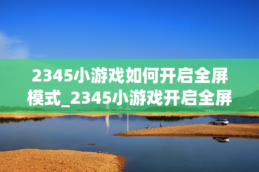 2345小游戏如何开启全屏模式_2345小游戏开启全屏模式步骤【体验】 2345小游戏如何开启全屏模式_2345小游戏开启全屏模式步骤【体验】