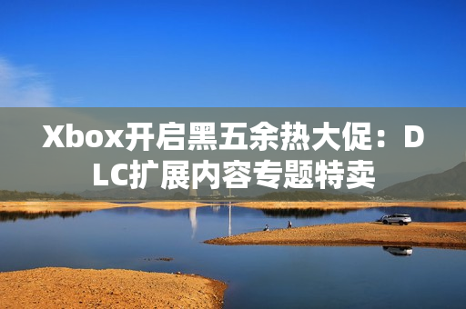 Xbox开启黑五余热大促：DLC扩展内容专题特卖
