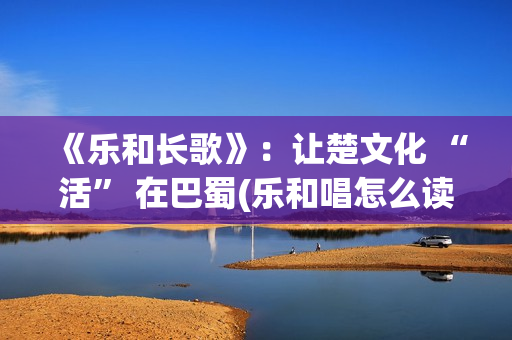 《乐和长歌》：让楚文化 “活” 在巴蜀(乐和唱怎么读)