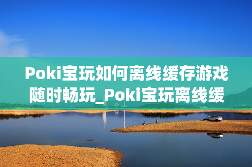 Poki宝玩如何离线缓存游戏随时畅玩_Poki宝玩离线缓存条件与操作【教程】 Poki宝玩如何离线缓存游戏随时畅玩_Poki宝玩离线缓存条件与操作【教程】