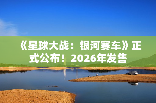 《星球大战：银河赛车》正式公布！2026年发售