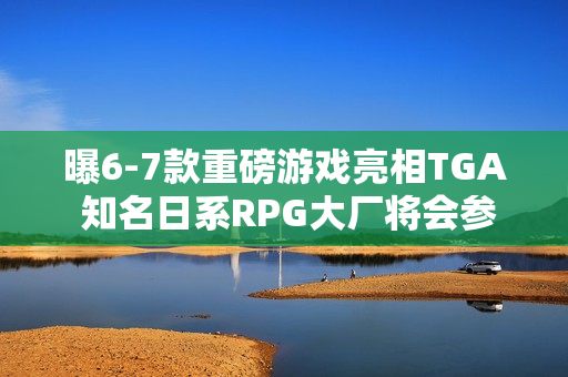 曝6-7款重磅游戏亮相TGA 知名日系RPG大厂将会参加