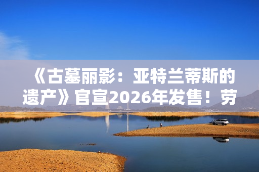 《古墓丽影：亚特兰蒂斯的遗产》官宣2026年发售！劳拉回归经典形象