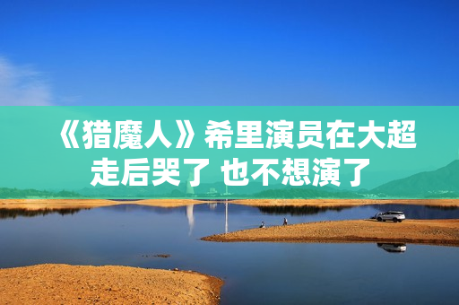 《猎魔人》希里演员在大超走后哭了 也不想演了