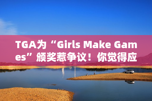 TGA为“Girls Make Games”颁奖惹争议！你觉得应该支持吗？