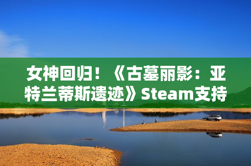 女神回归！《古墓丽影：亚特兰蒂斯遗迹》Steam支持简中配音