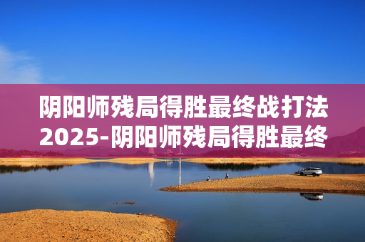 阴阳师残局得胜最终战打法2025-阴阳师残局得胜最终战怎么打