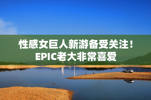 性感女巨人新游备受关注！EPIC老大非常喜爱