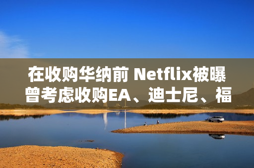 在收购华纳前 Netflix被曝曾考虑收购EA、迪士尼、福斯等公司