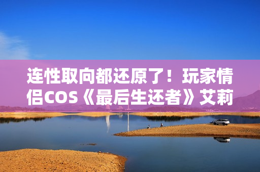 连性取向都还原了！玩家情侣COS《最后生还者》艾莉和蒂娜