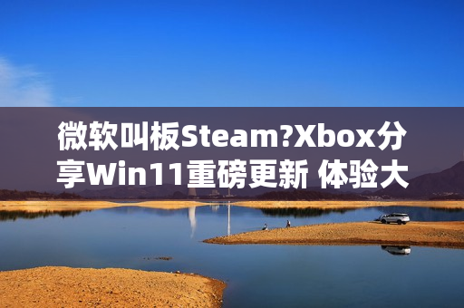 微软叫板Steam?Xbox分享Win11重磅更新 体验大提升