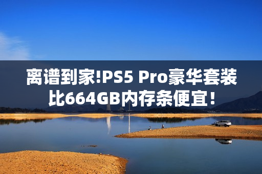 离谱到家!PS5 Pro豪华套装比664GB内存条便宜！