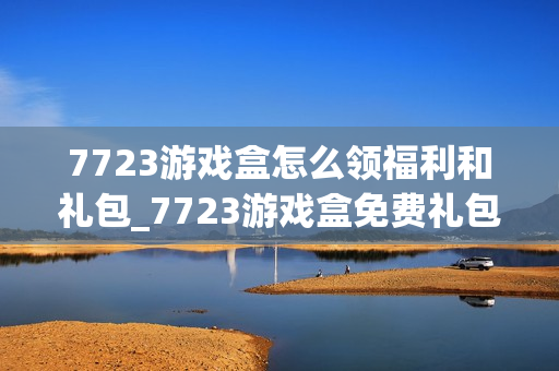 7723游戏盒怎么领福利和礼包_7723游戏盒免费礼包领取攻略【技巧】