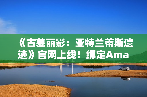 《古墓丽影：亚特兰蒂斯遗迹》官网上线！绑定Amazon Games账号可领劳拉地中海潜水服