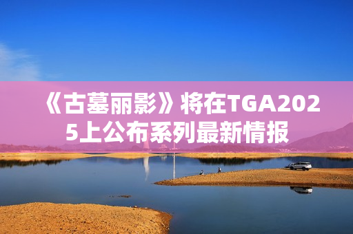 《古墓丽影》将在TGA2025上公布系列最新情报