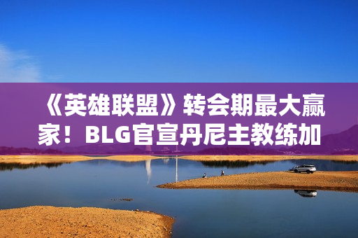《英雄联盟》转会期最大赢家！BLG官宣丹尼主教练加入