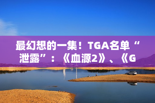 最幻想的一集！TGA名单“泄露”：《血源2》、《GTA6》、《半条命3》等