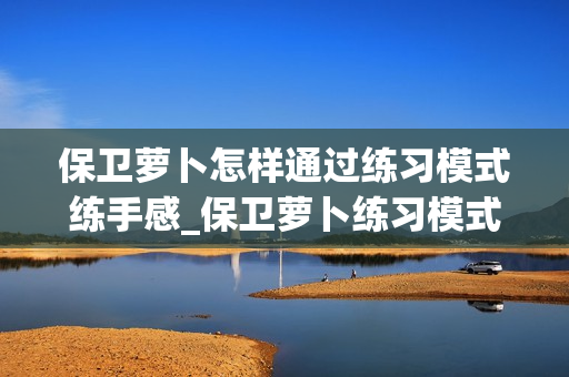 保卫萝卜怎样通过练习模式练手感_保卫萝卜练习模式练手感心得【实操】