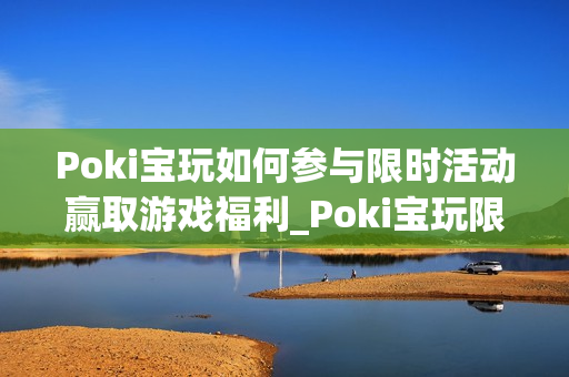 Poki宝玩如何参与限时活动赢取游戏福利_Poki宝玩限时活动参与规则与奖励【揭秘】