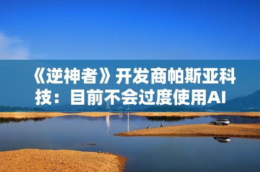 《逆神者》开发商帕斯亚科技：目前不会过度使用AI