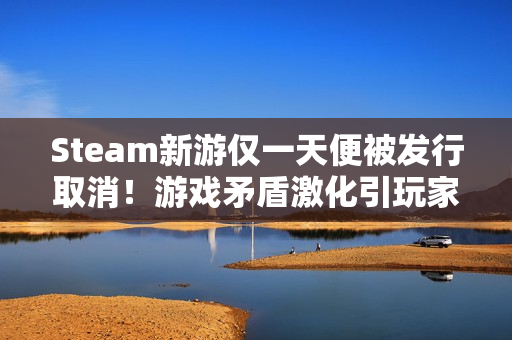 Steam新游仅一天便被发行取消！游戏矛盾激化引玩家狂喷