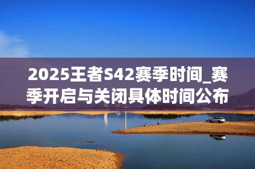 2025王者S42赛季时间_赛季开启与关闭具体时间公布