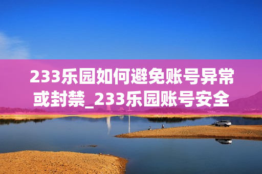 233乐园如何避免账号异常或封禁_233乐园账号安全防护要点【警示】