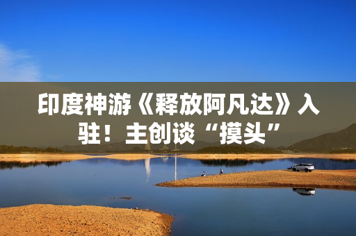 印度神游《释放阿凡达》入驻！主创谈“摸头”