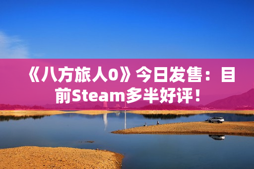 《八方旅人0》今日发售：目前Steam多半好评！