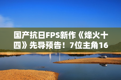 国产抗日FPS新作《烽火十四》先导预告!7位主角16场真实战役 国产抗日FPS新作《烽火十四》先导预告!7位主角16场真实战役