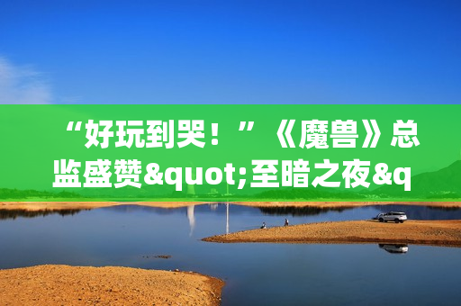“好玩到哭！”《魔兽》总监盛赞"至暗之夜"资料片