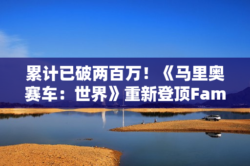 累计已破两百万！《马里奥赛车：世界》重新登顶Fami通销量榜