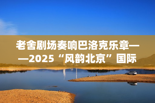 老舍剧场奏响巴洛克乐章——2025“风韵北京”国际民间文化交流活动圆满收官(老舍剧场奏响巴黎的歌)