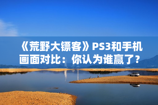 《荒野大镖客》PS3和手机画面对比：你认为谁赢了？