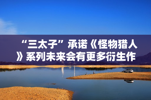 “三太子”承诺《怪物猎人》系列未来会有更多衍生作：将IP扩张到电子游戏之外的新领域！