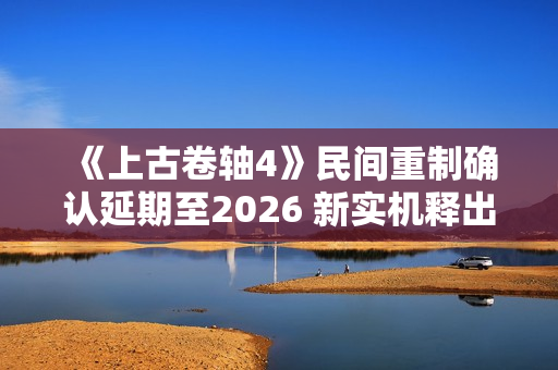 《上古卷轴4》民间重制确认延期至2026 新实机释出