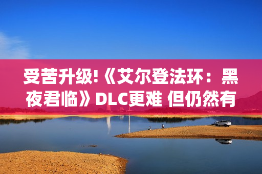 受苦升级!《艾尔登法环：黑夜君临》DLC更难 但仍然有"怜悯"