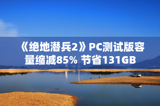 《绝地潜兵2》PC测试版容量缩减85% 节省131GB