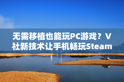 无需移植也能玩PC游戏？V社新技术让手机畅玩Steam游戏不再是梦！