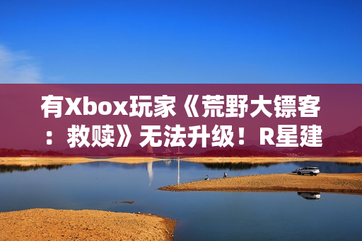 有Xbox玩家《荒野大镖客：救赎》无法升级！R星建议付费解决