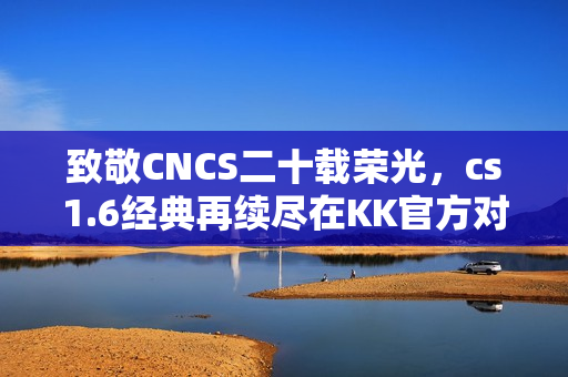 致敬CNCS二十载荣光,cs1.6经典再续尽在KK官方对战平台! 致敬CNCS二十载荣光,cs1.6经典再续尽在KK官方对战平台!