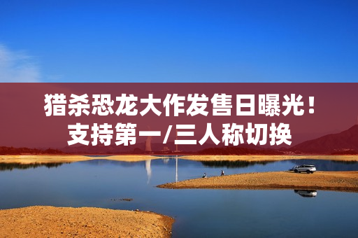 猎杀恐龙大作发售日曝光！支持第一/三人称切换