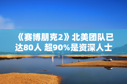 《赛博朋克2》北美团队已达80人 超90%是资深人士