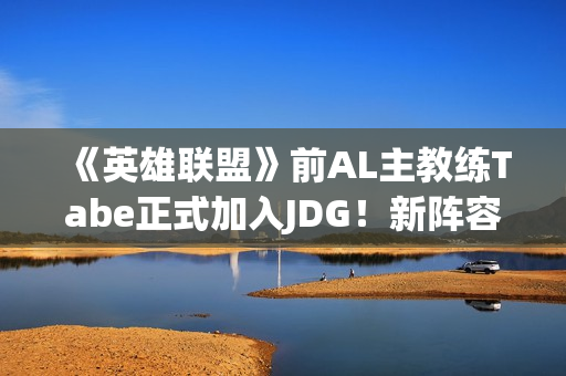 《英雄联盟》前AL主教练Tabe正式加入JDG！新阵容如何？