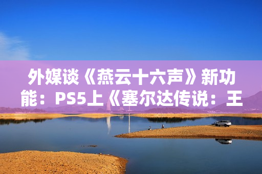外媒谈《燕云十六声》新功能：PS5上《塞尔达传说：王国之泪》的替代品！