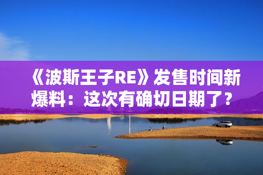 《波斯王子RE》发售时间新爆料：这次有确切日期了？
