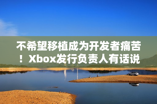 不希望移植成为开发者痛苦！Xbox发行负责人有话说