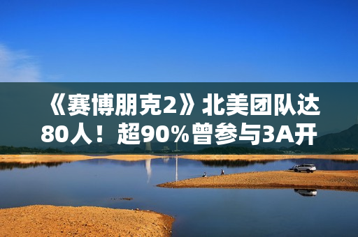 《赛博朋克2》北美团队达80人！超90%曾参与3A开发