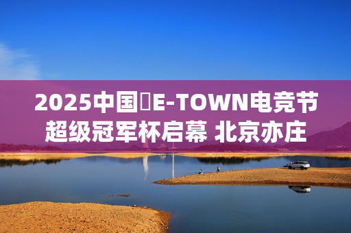 2025中国・E-TOWN电竞节超级冠军杯启幕 北京亦庄打造超元次城市文化品牌地标