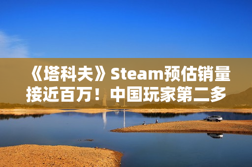 《塔科夫》Steam预估销量接近百万!中国玩家第二多 《塔科夫》Steam预估销量接近百万!中国玩家第二多